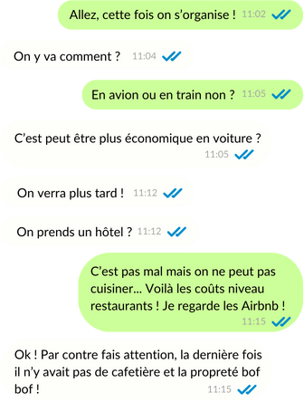 Conversation whatsapp : Allez cette fois on s'organise ! On y va comment ? En avion ou en train non ? C'est peut être plus économique en voiture ? On verra plus tard ! On prends un hôtel ? C'est pas mal mais on ne peut pas cuisiner... Voilà les coûts niveau restaurants ! Je regarde les Airbnb ! Ok ! Par contre fais attention, la dernière fois il n'y vais pas de cafetière et la propreté bof bof !